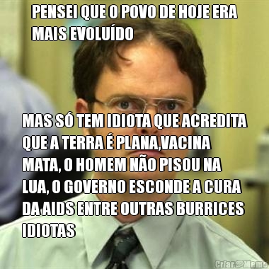 PENSEI QUE O POVO DE HOJE ERA
MAIS EVOLU�DO MAS S� TEM IDIOTA QUE ACREDITA
QUE A TERRA � PLANA,VACINA
MATA, O HOMEM N�O PISOU NA
LUA, O GOVERNO ESCONDE A CURA
DA AIDS ENTRE OUTRAS BURRICES
IDIOTAS