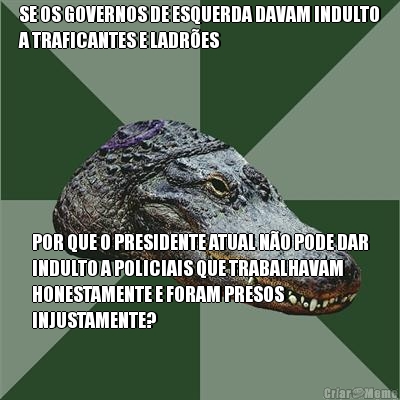 SE OS GOVERNOS DE ESQUERDA DAVAM INDULTO
A TRAFICANTES E LADR�ES POR QUE O PRESIDENTE ATUAL N�O PODE DAR
INDULTO A POLICIAIS QUE TRABALHAVAM
HONESTAMENTE E FORAM PRESOS
INJUSTAMENTE?