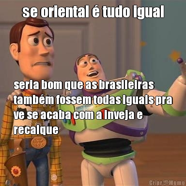 se oriental � tudo igual seria bom que as brasileiras
tamb�m fossem todas iguais pra
ve se acaba com a inveja e
recalque