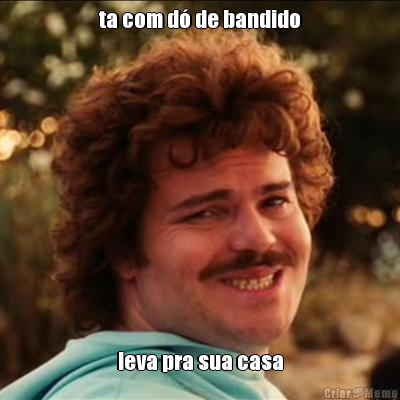ta com d� de bandido leva pra sua casa