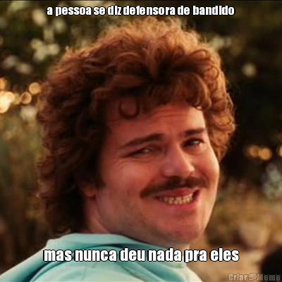 a pessoa se diz defensora de bandido mas nunca deu nada pra eles