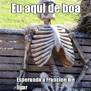 Eu aqui de boa Esperando a Francine me
ligar
