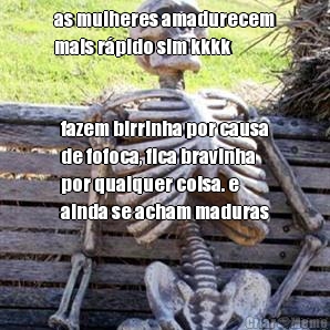 as mulheres amadurecem
mais r�pido sim kkkk fazem birrinha por causa
de fofoca, fica bravinha
por qualquer coisa. e
ainda se acham maduras