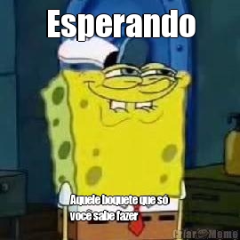 Esperando Aquele boquete que s�
voc� sabe fazer