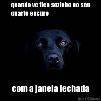 quando vc fica sozinho no seu
quarto escuro com a janela fechada