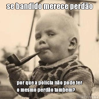 se bandido merece perd�o por que a pol�cia n�o pode ter
o mesmo perd�o tamb�m?