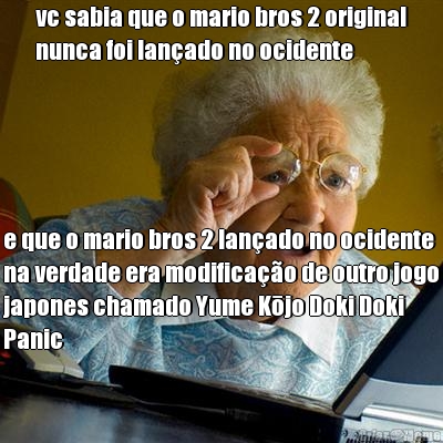 vc sabia que o mario bros 2 original
nunca foi lan�ado no ocidente e que o mario bros 2 lan�ado no ocidente
na verdade era modifica��o de outro jogo
japones chamado Yume Kōjo Doki Doki
Panic