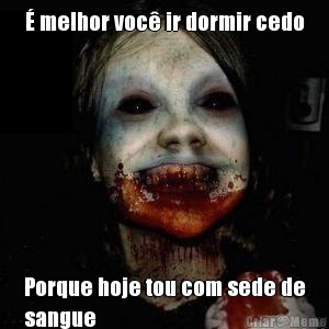 � melhor voc� ir dormir cedo Porque hoje tou com sede de
sangue