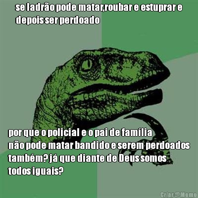 se ladr�o pode matar,roubar e estuprar e
depois ser perdoado por que o policial e o pai de fam�lia
n�o pode matar bandido e serem perdoados
tamb�m? j� que diante de Deus somos
todos iguais?