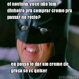 ei novinha, voce n�o tem
dinheiro pra comprar creme pra
passar no rosto? eu posso te dar um creme de
gra�a se vc quiser