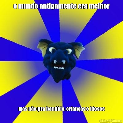 o mundo antigamente era melhor mas n�o pra bandido, crian�as e idosos