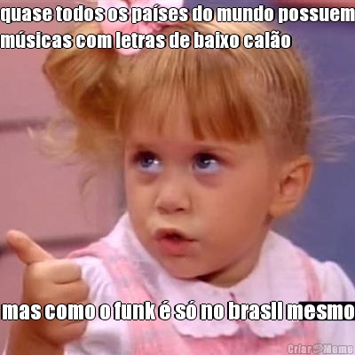 quase todos os pa�ses do mundo possuem
m�sicas com letras de baixo cal�o mas como o funk � s� no brasil mesmo