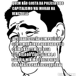 QUEM N�O GOSTA DA POL�CIA E DO
CAPITALISMO VAI MORAR NA
VENEZUELA AS CIDADES EST�O SEM POL�CIA E
GENTE MORRENDO ADOIDADO PELO
CRIME, N�O TEM ENERGIA
EL�TRICA DO CAPITALISMO, O
SAL�RIO M�NIMO � DE 20 REAIS,
� O PARA�SO PARA OS ESQUERDAS