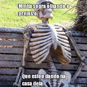 Minha sogra olhando o
prejuizo Que estou dando na
casa dela