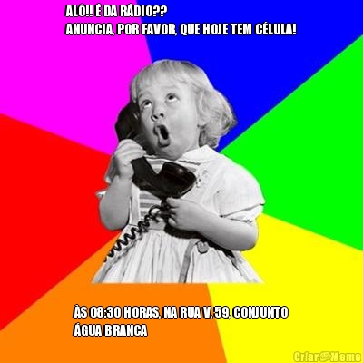 AL�!! � DA R�DIO??
ANUNCIA, POR FAVOR, QUE HOJE TEM C�LULA! �S 08:30 HORAS, NA RUA V, 59, CONJUNTO
�GUA BRANCA