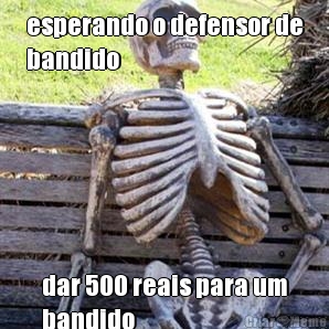 esperando o defensor de
bandido dar 500 reais para um
bandido