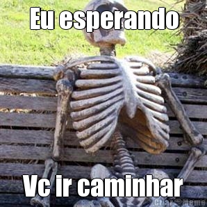 Eu esperando Vc ir caminhar
