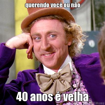 querendo voc� ou n�o 40 anos � velha