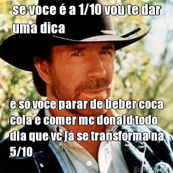 se voce � a 1/10 vou te dar
uma dica � s� voce parar de beber coca
cola e comer mc donald todo
dia que vc j� se transforma na
5/10