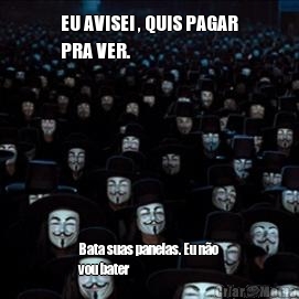 EU AVISEI , QUIS PAGAR
PRA VER.

 Bata suas panelas. Eu n�o
vou bater