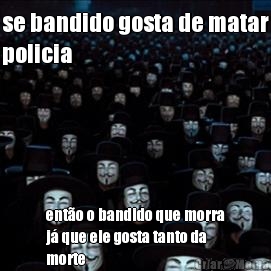 se bandido gosta de matar
policia ent�o o bandido que morra
j� que ele gosta tanto da
morte