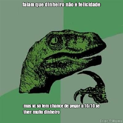 falam que dinheiro n�o � felicidade mas vc s� tem chance de pegar a 10/10 se
tiver muito dinheiro
