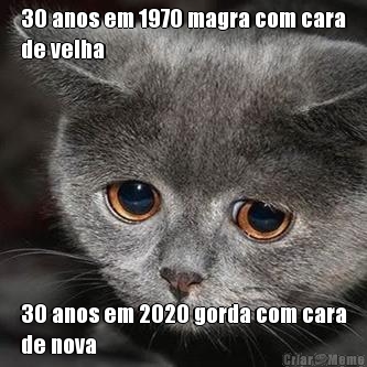 30 anos em 1970 magra com cara
de velha 30 anos em 2020 gorda com cara
de nova