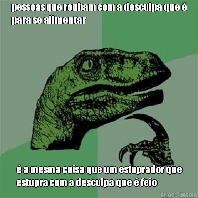 pessoas que roubam com a desculpa que �
para se alimentar � a mesma coisa que um estuprador que
estupra com a desculpa que � feio