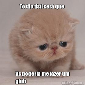 T� t�o tisti ser� que  Vc poderia me fazer um
glub