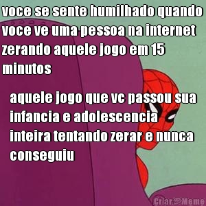 voce se sente humilhado quando
voce ve uma pessoa na internet
zerando aquele jogo em 15
minutos aquele jogo que vc passou sua
infancia e adolescencia
inteira tentando zerar e nunca
conseguiu