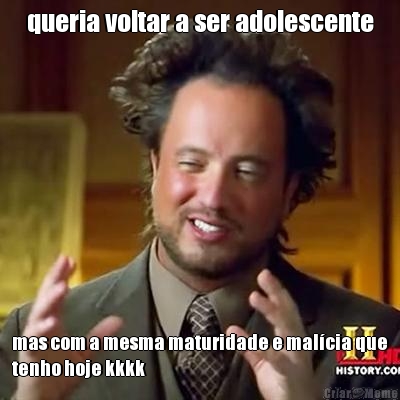 queria voltar a ser adolescente mas com a mesma maturidade e mal�cia que
tenho hoje kkkk