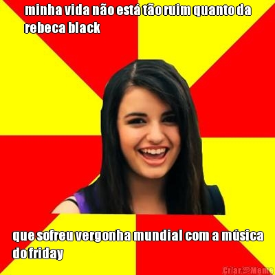 minha vida n�o est� t�o ruim quanto da
rebeca black que sofreu vergonha mundial com a m�sica
do friday