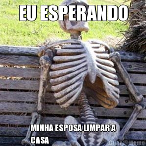 EU ESPERANDO MINHA ESPOSA LIMPAR A
CASA 