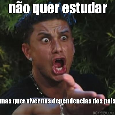n�o quer estudar mas quer viver nas dependencias dos pais