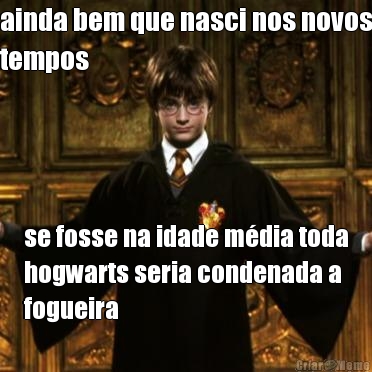 ainda bem que nasci nos novos
tempos se fosse na idade m�dia toda
hogwarts seria condenada a
fogueira