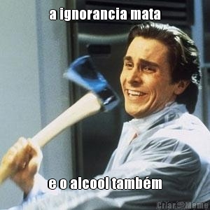 a ignorancia mata e o alcool tamb�m