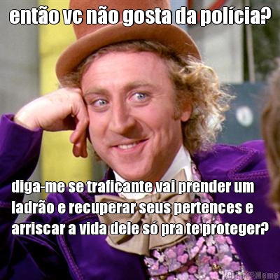 ent�o vc n�o gosta da pol�cia? diga-me se traficante vai prender um
ladr�o e recuperar seus pertences e
arriscar a vida dele s� pra te proteger?