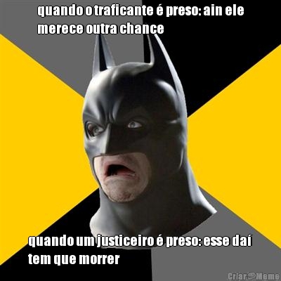 quando o traficante � preso: ain ele
merece outra chance quando um justiceiro � preso: esse da�
tem que morrer