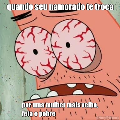 quando seu namorado te troca por uma mulher mais velha,
feia e pobre