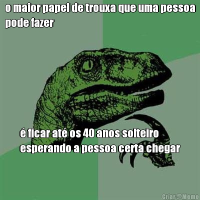 o maior papel de trouxa que uma pessoa
pode fazer � ficar at� os 40 anos solteiro
esperando a pessoa certa chegar