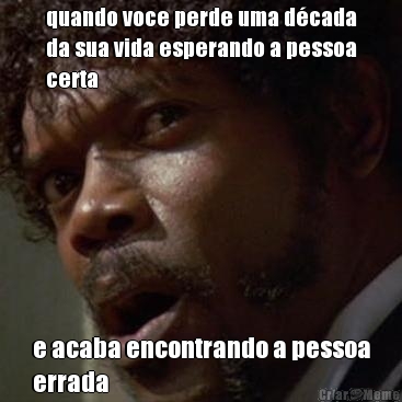 quando voce perde uma d�cada
da sua vida esperando a pessoa
certa e acaba encontrando a pessoa
errada