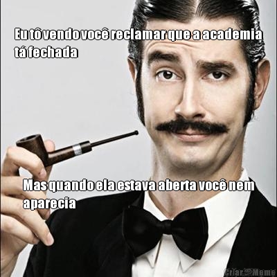 Eu t� vendo voc� reclamar que a academia
t� fechada Mas quando ela estava aberta voc� nem
aparecia