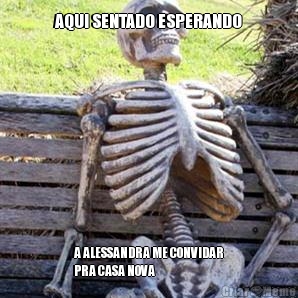 AQUI SENTADO ESPERANDO A ALESSANDRA ME CONVIDAR
PRA CASA NOVA