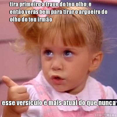 tira primeiro a trave do teu olho; e
ent�o ver�s bem para tirar o argueiro do
olho do teu irm�o esse vers�culo � mais atual do que nunca