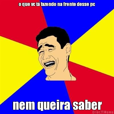 o que vc t� fazendo na frente desse pc nem queira saber