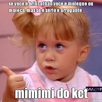 se voce � brincalh�o voce � moleque ou
moleca, mas se � s�rio � arrogante mimimi do kct
