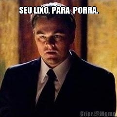 SEU LIXO, PARA  PORRA. 