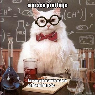 sou seu prof hoje faz oque quiser so n�o esplode
a sala e minha ra��o