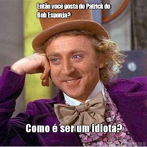 Ent�o voc� gosta do Patrick do
Bob Esponja? Como � ser um idiota?