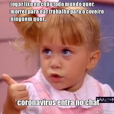 jogar lixo no ch�o todo mundo quer.
morrer para dar trabalho para o coveiro
ningu�m quer... *coronav�rus entra no chat